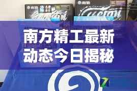 南方精工最新动态今日揭秘